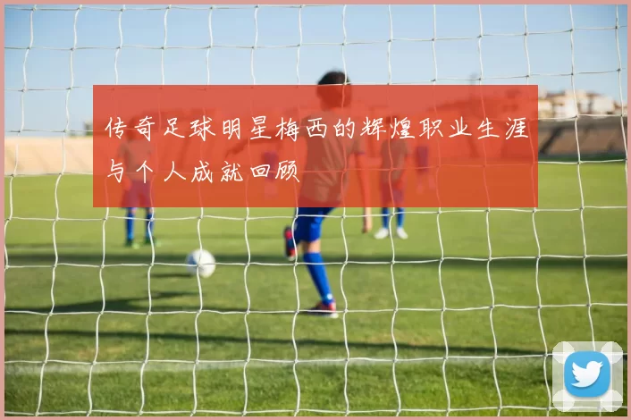 传奇足球明星梅西的辉煌职业生涯与个人成就回顾