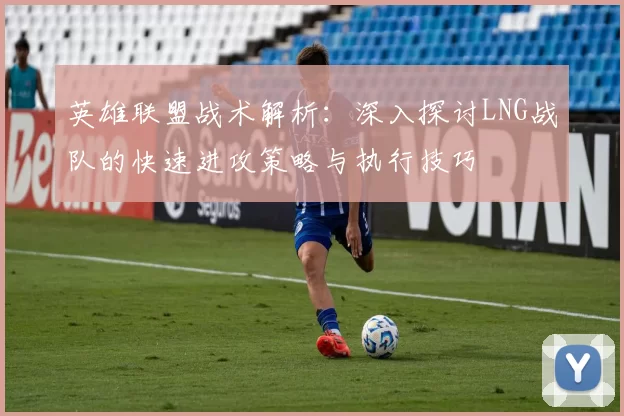 英雄联盟战术解析：深入探讨LNG战队的快速进攻策略与执行技巧