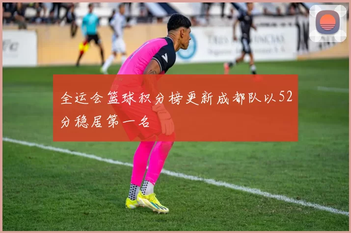 全运会篮球积分榜更新成都队以52分稳居第一名