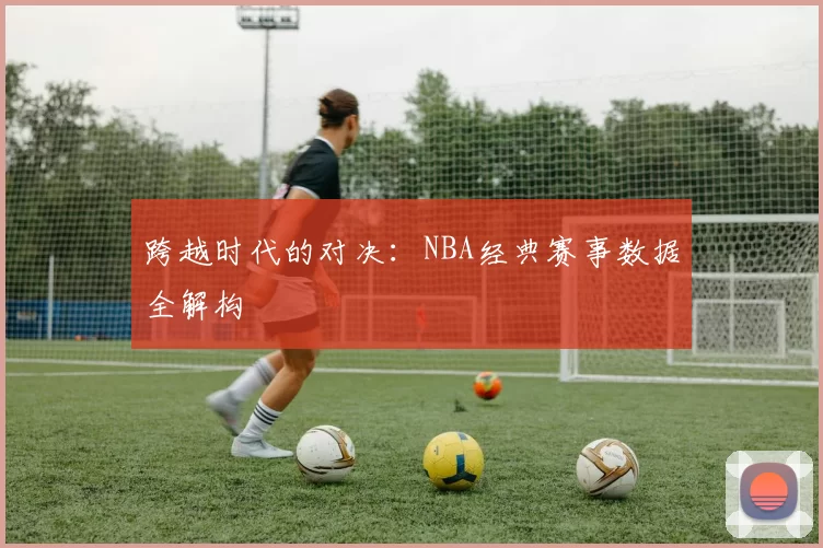 跨越时代的对决：NBA经典赛事数据全解构