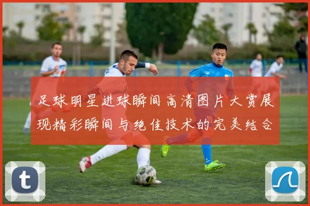 足球明星进球瞬间高清图片大赏展现精彩瞬间与绝佳技术的完美结合