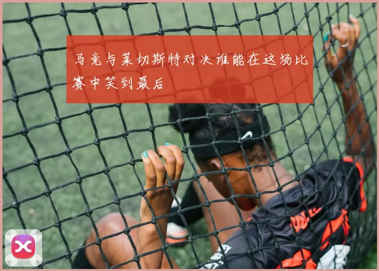 马竞与莱切斯特对决谁能在这场比赛中笑到最后