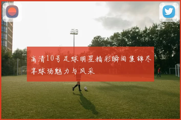 高清10号足球明星精彩瞬间集锦尽享球场魅力与风采