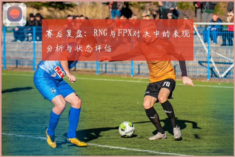 赛后复盘：RNG与FPX对决中的表现分析与状态评估