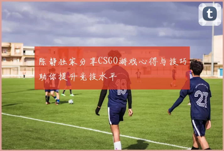 陈静独家分享CSGO游戏心得与技巧助你提升竞技水平