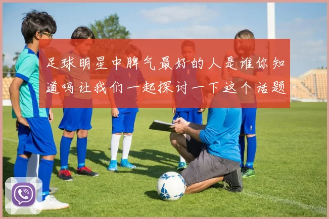 足球明星中脾气最好的人是谁你知道吗让我们一起探讨一下这个话题