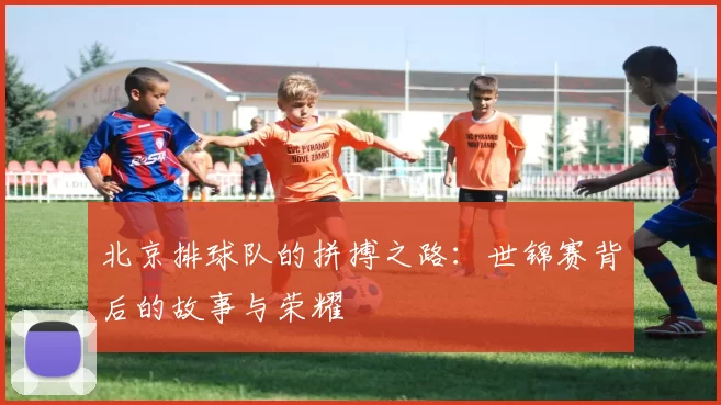 北京排球队的拼搏之路：世锦赛背后的故事与荣耀