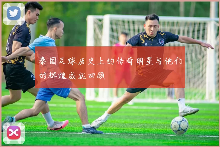 泰国足球历史上的传奇明星与他们的辉煌成就回顾