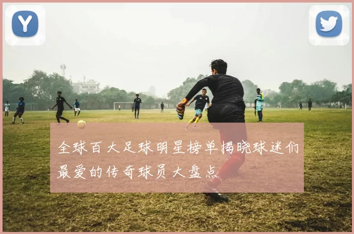全球百大足球明星榜单揭晓球迷们最爱的传奇球员大盘点