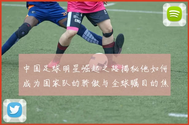 中国足球明星崛起之路揭秘他如何成为国家队的骄傲与全球瞩目的焦点
