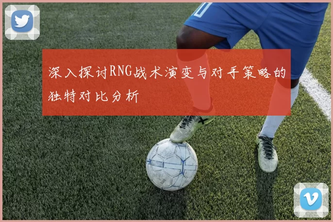 深入探讨RNG战术演变与对手策略的独特对比分析