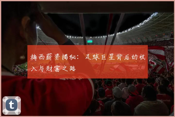 梅西薪资揭秘：足球巨星背后的收入与财富之路