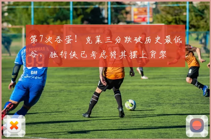 第7次吞蛋！克莱三分跌破历史最低谷，独行侠已考虑将其摆上货架
