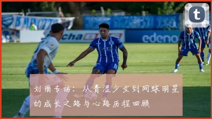 刘丽专访：从青涩少女到网球明星的成长之路与心路历程回顾