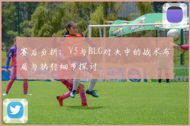 赛后分析：V5与BLG对决中的战术布局与执行细节探讨