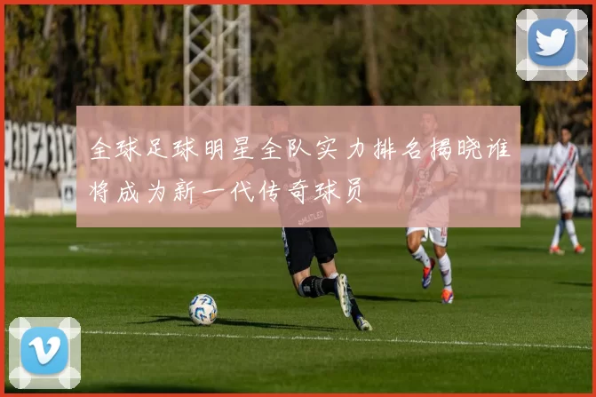全球足球明星全队实力排名揭晓谁将成为新一代传奇球员