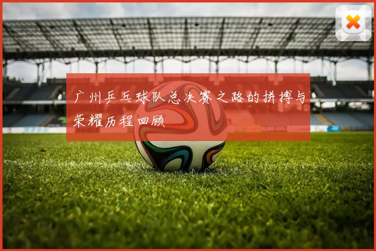 广州乒乓球队总决赛之路的拼搏与荣耀历程回顾