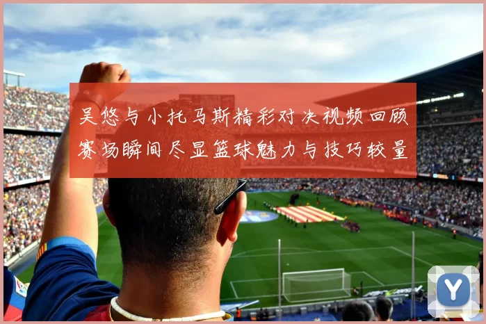 吴悠与小托马斯精彩对决视频回顾赛场瞬间尽显篮球魅力与技巧较量