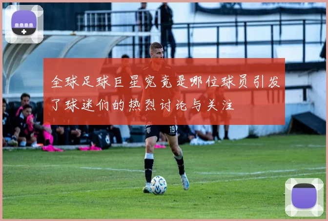 全球足球巨星究竟是哪位球员引发了球迷们的热烈讨论与关注