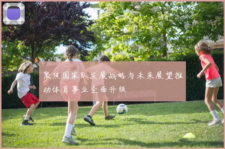 聚焦国家队发展战略与未来展望推动体育事业全面升级