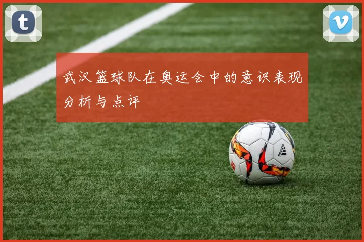 武汉篮球队在奥运会中的意识表现分析与点评