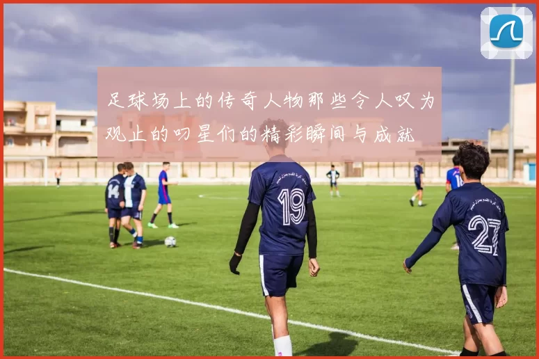 足球场上的传奇人物那些令人叹为观止的叼星们的精彩瞬间与成就
