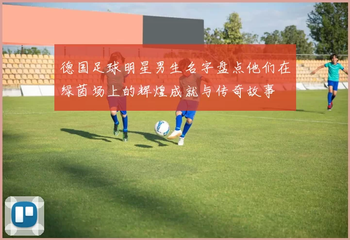 德国足球明星男生名字盘点他们在绿茵场上的辉煌成就与传奇故事
