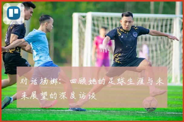 对话杨娜：回顾她的足球生涯与未来展望的深度访谈
