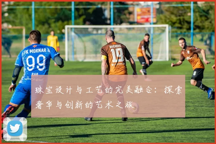 珠宝设计与工艺的完美融合：探索奢华与创新的艺术之旅