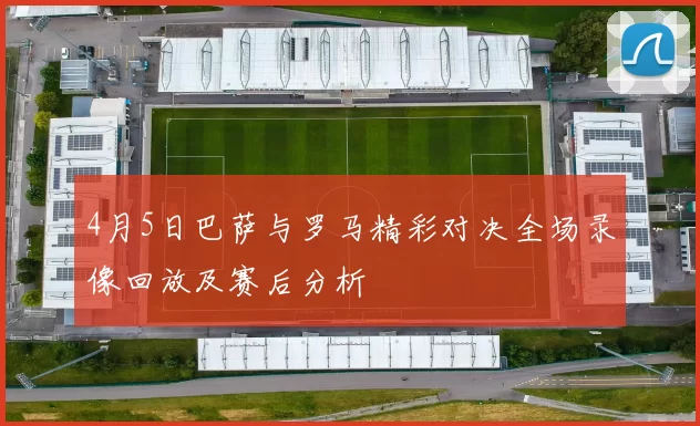 4月5日巴萨与罗马精彩对决全场录像回放及赛后分析