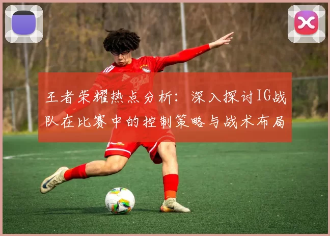 王者荣耀热点分析：深入探讨IG战队在比赛中的控制策略与战术布局