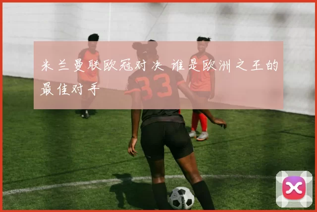 米兰曼联欧冠对决 谁是欧洲之王的最佳对手