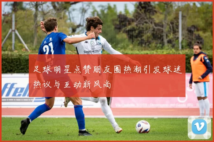 足球明星点赞朋友圈热潮引发球迷热议与互动新风尚