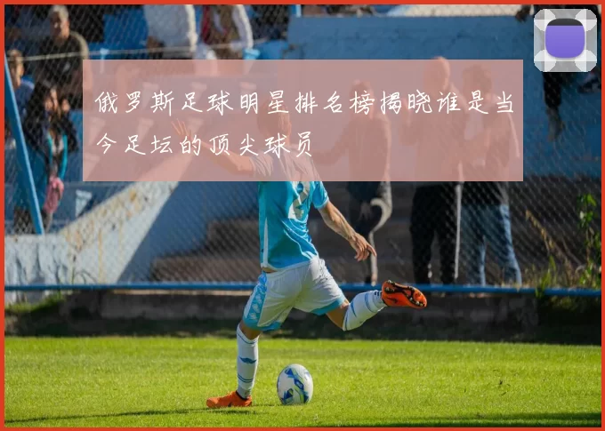 俄罗斯足球明星排名榜揭晓谁是当今足坛的顶尖球员