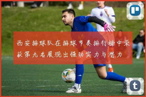 西安排球队在排球节奏排行榜中荣获第九名展现出强劲实力与潜力
