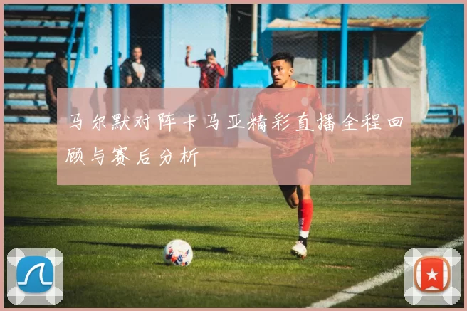 马尔默对阵卡马亚精彩直播全程回顾与赛后分析