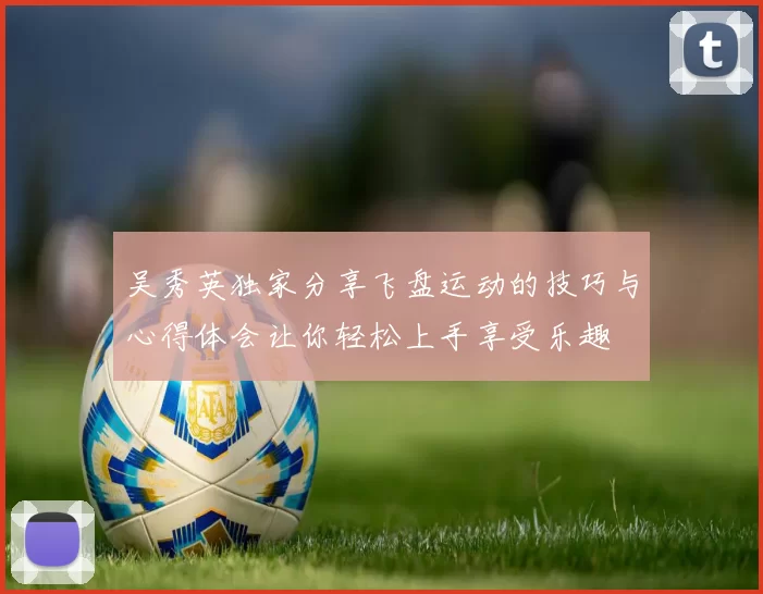 吴秀英独家分享飞盘运动的技巧与心得体会让你轻松上手享受乐趣
