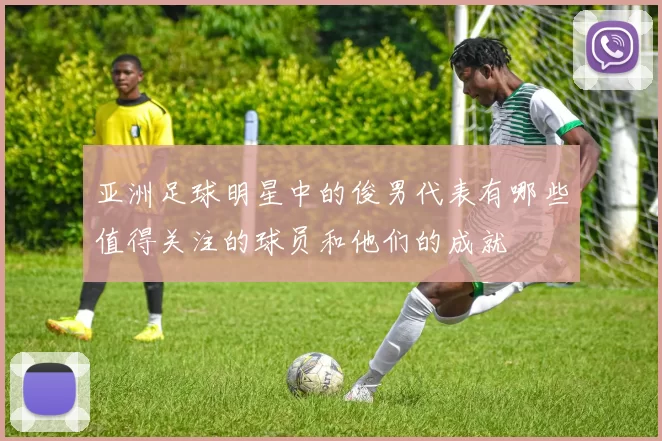 亚洲足球明星中的俊男代表有哪些值得关注的球员和他们的成就