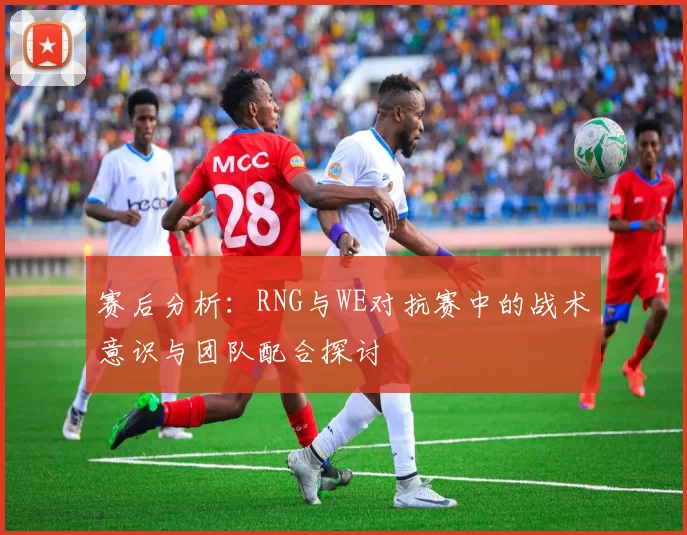 赛后分析：RNG与WE对抗赛中的战术意识与团队配合探讨
