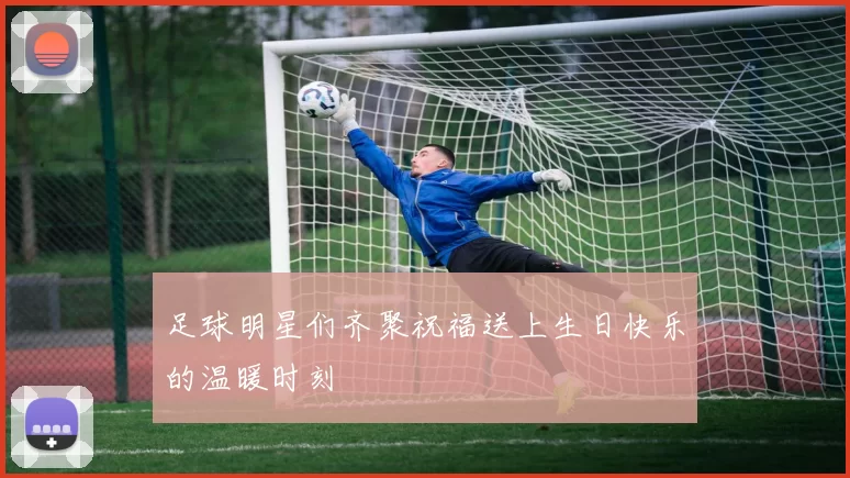 足球明星们齐聚祝福送上生日快乐的温暖时刻