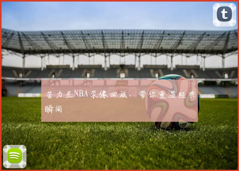 苦力王NBA录像回放，带你重温经典瞬间