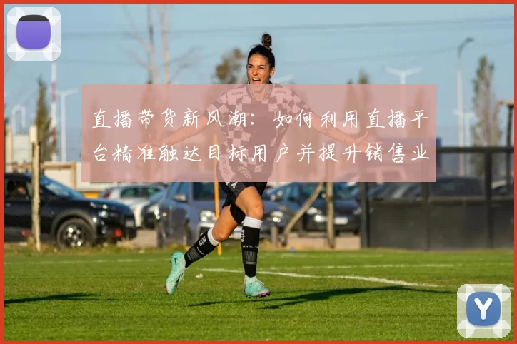 直播带货新风潮：如何利用直播平台精准触达目标用户并提升销售业绩