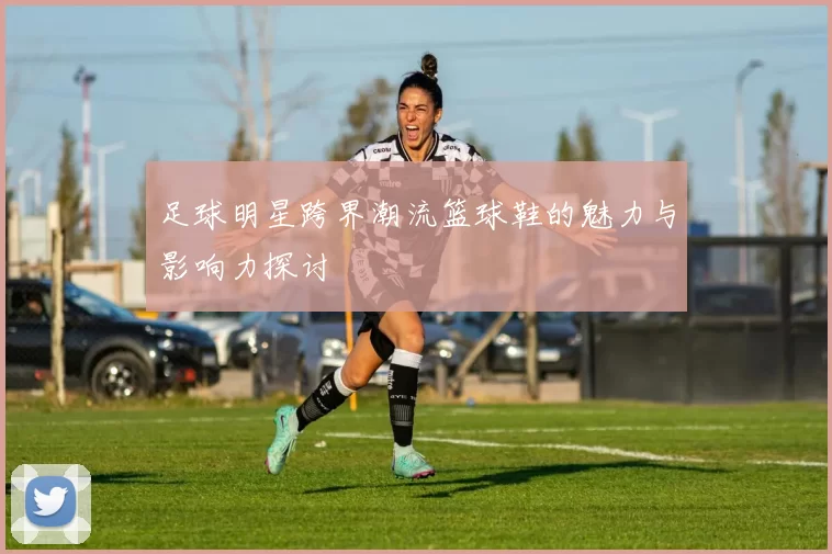 足球明星跨界潮流篮球鞋的魅力与影响力探讨