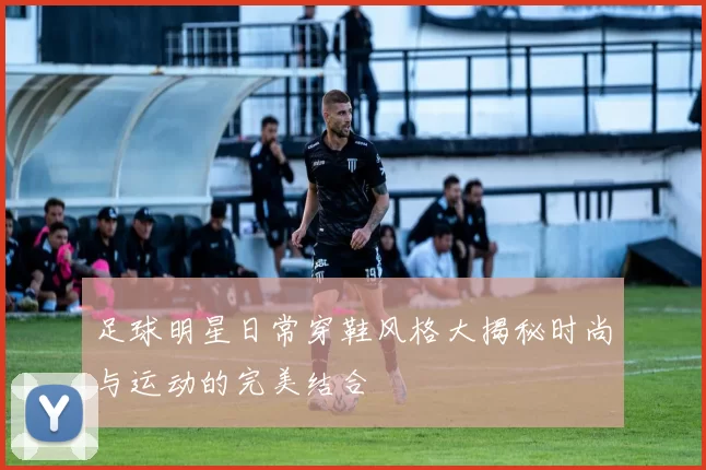 足球明星日常穿鞋风格大揭秘时尚与运动的完美结合