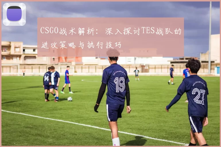CSGO战术解析：深入探讨TES战队的进攻策略与执行技巧