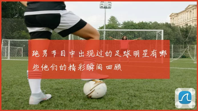 跑男节目中出现过的足球明星有哪些他们的精彩瞬间回顾