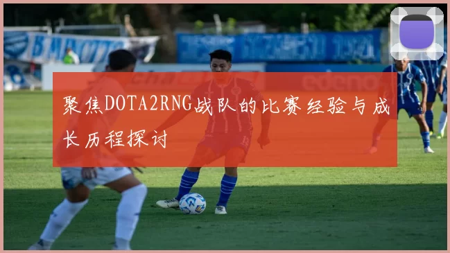 聚焦DOTA2RNG战队的比赛经验与成长历程探讨