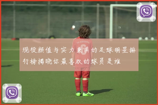 现役颜值与实力兼具的足球明星排行榜揭晓你最喜欢的球员是谁