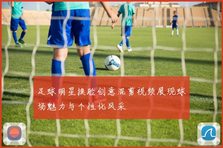 足球明星换脸创意混剪视频展现球场魅力与个性化风采