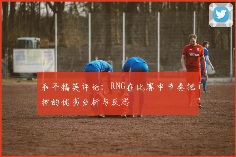 和平精英评论：RNG在比赛中节奏把控的优劣分析与反思